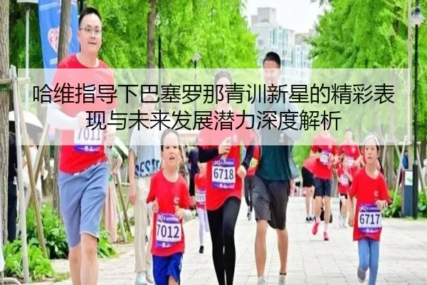 哈维指导下巴塞罗那青训新星的精彩表现与未来发展潜力深度解析